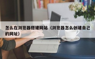 运城怎么在浏览器搭建网站（浏览器怎么创建自己的网址）