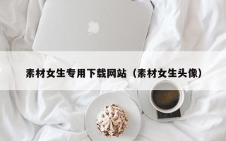 运城素材女生专用下载网站（素材女生头像）